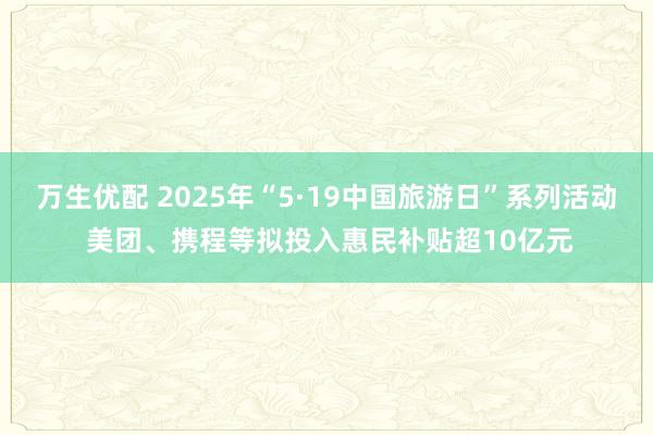 万生优配 2025年“5·19中国旅游日”系列活动 美团、携程等拟投入惠民补贴超10亿元