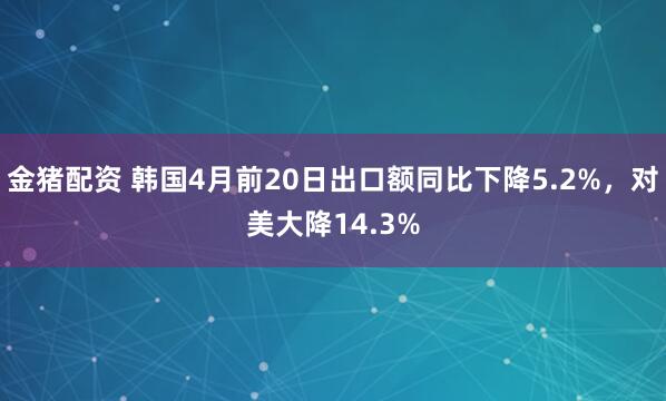 金猪配资 韩国4月前20日出口额同比下降5.2%，对美大降14.3%