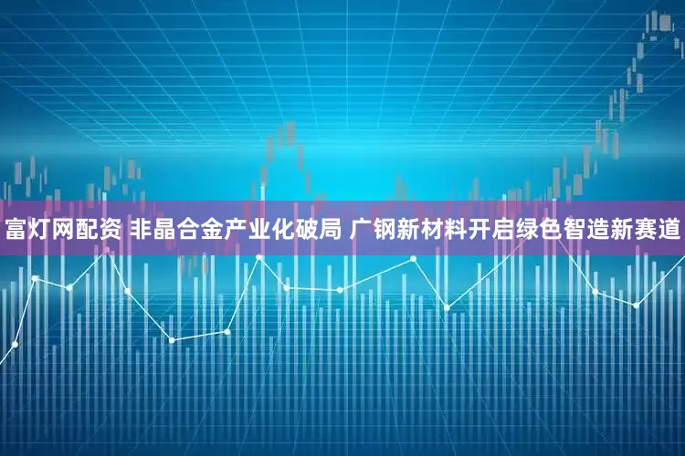 富灯网配资 非晶合金产业化破局 广钢新材料开启绿色智造新赛道