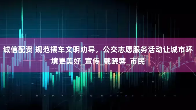 诚信配资 规范摆车文明劝导，公交志愿服务活动让城市环境更美好_宣传_戴晓蓉_市民