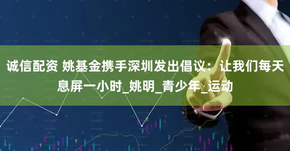 诚信配资 姚基金携手深圳发出倡议：让我们每天息屏一小时_姚明_青少年_运动