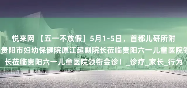 悦来网 【五一不放假】5月1-5日，首都儿研所附属儿童医院金春华教授、贵阳市妇幼保健院原江超副院长莅临贵阳六一儿童医院领衔会诊！_诊疗_家长_行为