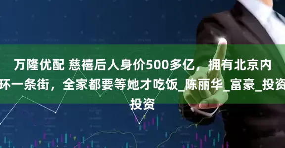 万隆优配 慈禧后人身价500多亿，拥有北京内环一条街，全家都要等她才吃饭_陈丽华_富豪_投资