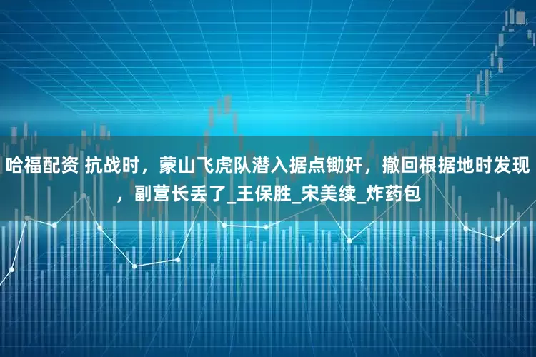 哈福配资 抗战时，蒙山飞虎队潜入据点锄奸，撤回根据地时发现，副营长丢了_王保胜_宋美续_炸药包