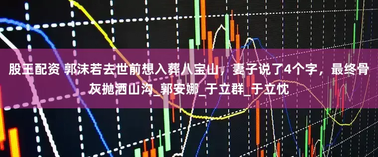 股王配资 郭沫若去世前想入葬八宝山，妻子说了4个字，最终骨灰抛洒山沟_郭安娜_于立群_于立忱