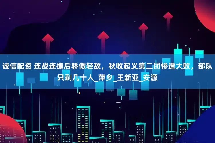 诚信配资 连战连捷后骄傲轻敌，秋收起义第二团惨遭大败，部队只剩几十人_萍乡_王新亚_安源