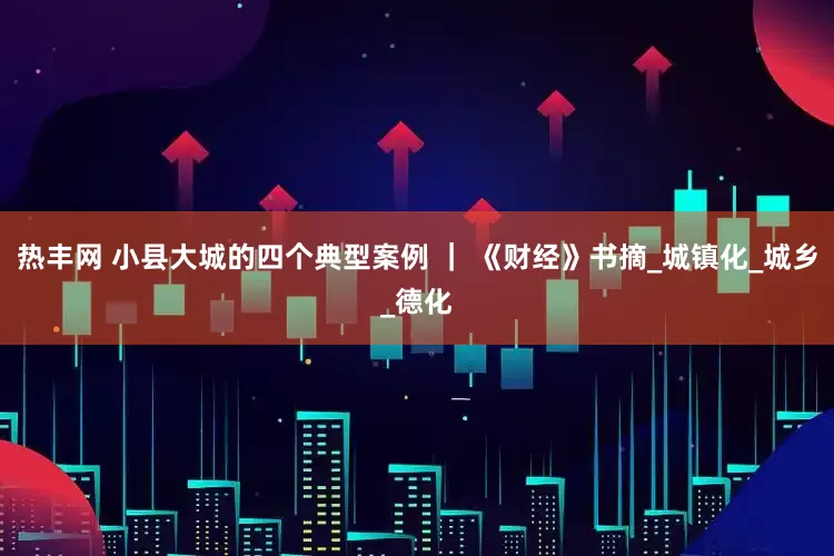 热丰网 小县大城的四个典型案例 ｜ 《财经》书摘_城镇化_城乡_德化