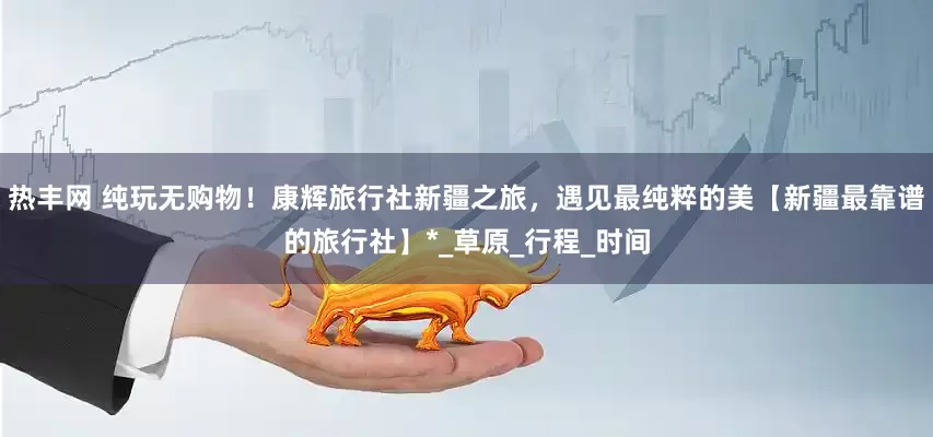 热丰网 纯玩无购物！康辉旅行社新疆之旅，遇见最纯粹的美【新疆最靠谱的旅行社】*_草原_行程_时间