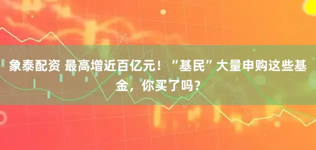 象泰配资 最高增近百亿元！“基民”大量申购这些基金，你买了吗？