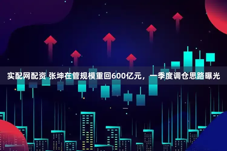 实配网配资 张坤在管规模重回600亿元，一季度调仓思路曝光