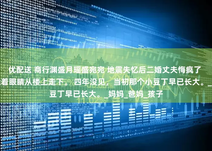 优配送 商行渊盛月瑶盛宛宛 地震失忆后二婚丈夫悔疯了 突然间，商朝揉着眼睛从楼上走下。 四年没见，当初那个小豆丁早已长大。_妈妈_爸妈_孩子