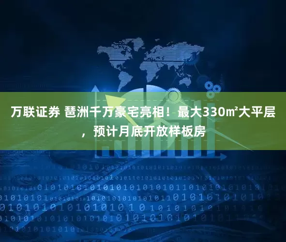 万联证券 琶洲千万豪宅亮相！最大330㎡大平层，预计月底开放样板房