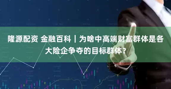 隆源配资 金融百科｜为啥中高端财富群体是各大险企争夺的目标群体？