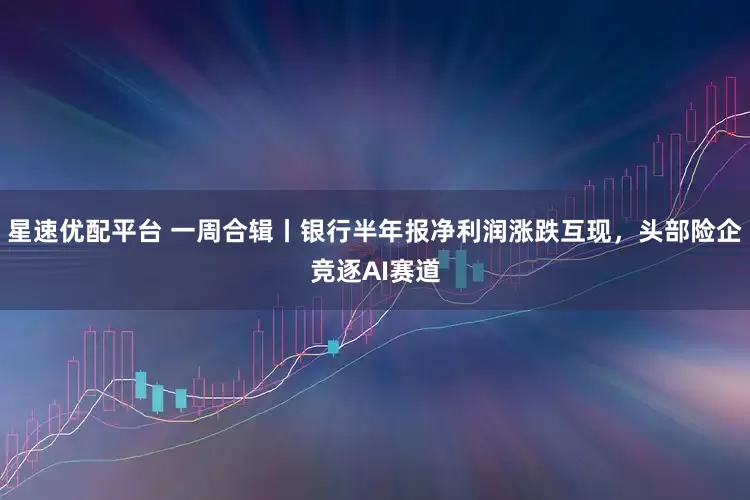 星速优配平台 一周合辑丨银行半年报净利润涨跌互现，头部险企竞逐AI赛道