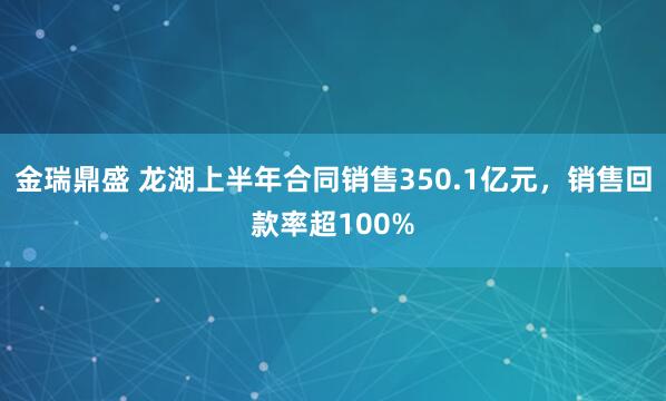 金瑞鼎盛 龙湖上半年合同销售350.1亿元，销售回款率超100%