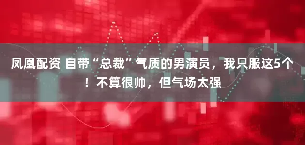 凤凰配资 自带“总裁”气质的男演员，我只服这5个！不算很帅，但气场太强