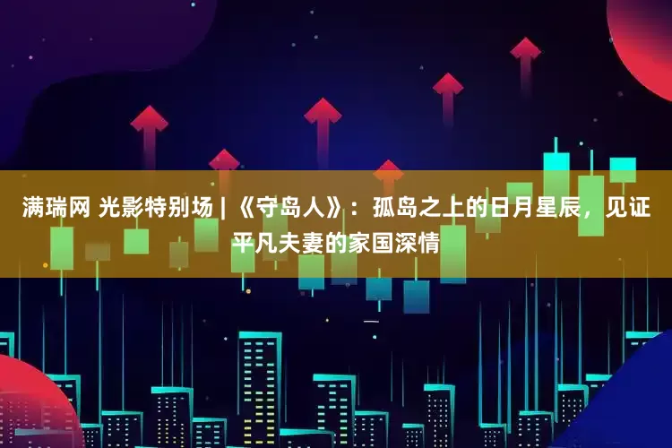 满瑞网 光影特别场 | 《守岛人》：孤岛之上的日月星辰，见证平凡夫妻的家国深情
