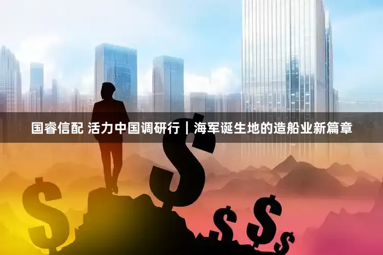 国睿信配 活力中国调研行｜海军诞生地的造船业新篇章