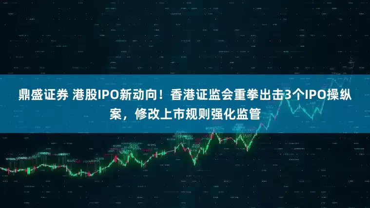 鼎盛证券 港股IPO新动向！香港证监会重拳出击3个IPO操纵案，修改上市规则强化监管